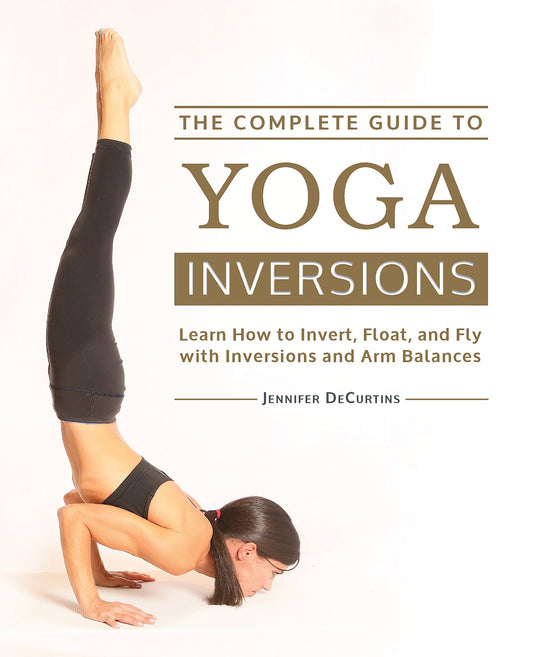 The Complete Guide to Yoga Inversions: Learn How to Invert, Float, and Fly with Inversions and Arm Balances